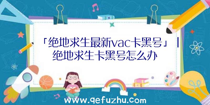 「绝地求生最新vac卡黑号」|绝地求生卡黑号怎么办